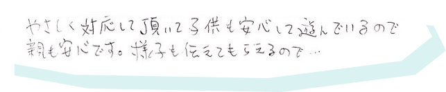 やさしく対応して頂いて子供も安心して遊んでいるので親も安心です。様子も伝えてもらえるので…