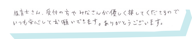 保育士さん、受付の方やみなさんが優しく接してくださるのでいつも安心してお願いできます。ありがとうございます。