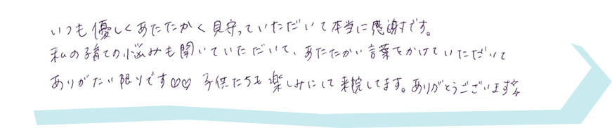 いつも優しくあたたかく見守っていただいて本当に感謝です。私の子育ての悩みも聞いていただいて、あたたかい言葉をかけていただいてありがたい限りです。子供たちも楽しみにして来院してます。ありがとうございます。