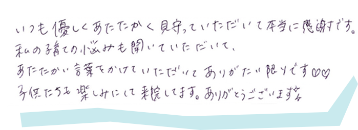 いつも優しくあたたかく見守っていただいて本当に感謝です。私の子育ての悩みも聞いていただいて、あたたかい言葉をかけていただいてありがたい限りです。子供たちも楽しみにして来院してます。ありがとうございます。