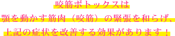 咬筋ボトックスは顎を動かす筋肉（咬筋）の緊張を和らげ、上記の症状を改善する効果があります！