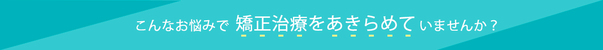 こんなお悩みで矯正治療をあきらめていませんか？