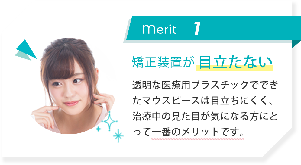 merit1:矯正装置が目立たない 透明な医療用プラスチックでできたマウスピースは目立ちにくく、治療中の見た目が気になる方にとって一番のメリットです。