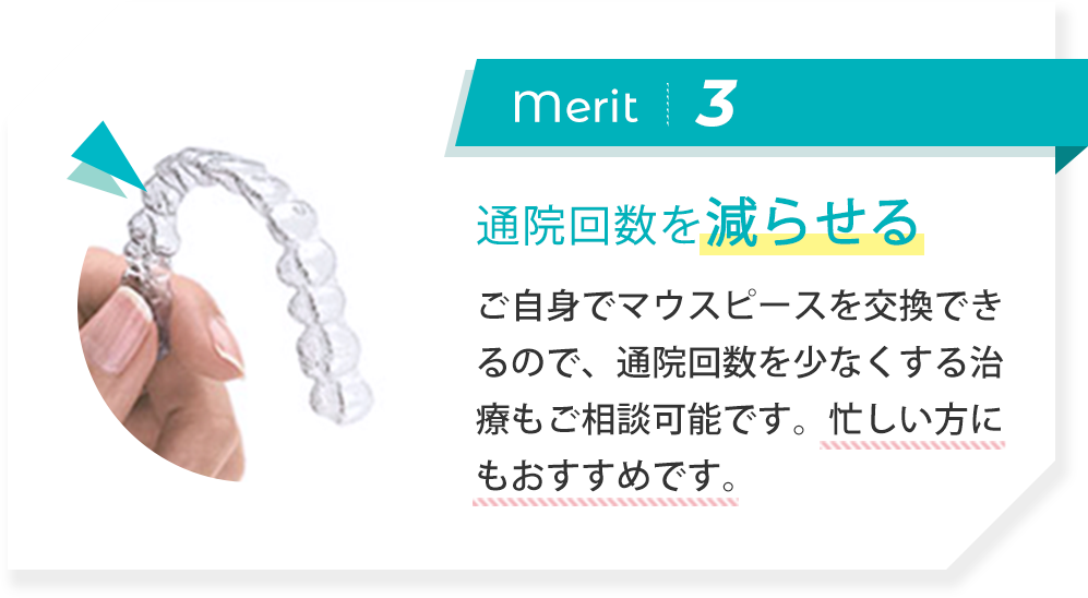 merit3:通院回数を減らせる ご自身でマウスピースを交換できるので、通院回数を少なくする治療もご相談可能です。忙しい方にもおすすめです。