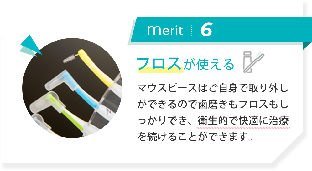 merit6:フロスが使える マウスピースはご自身で取り外しができるので歯磨きもフロスもしっかりでき、衛生的で快適に治療を続けることができます。