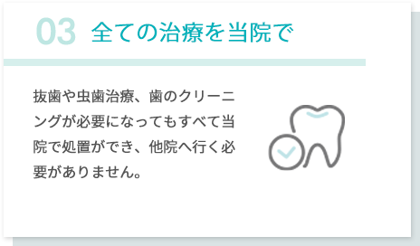 03全ての治療を当院で 抜歯や虫歯治療、歯のクリーニングが必要になってもすべて当院で処置ができ、他院へ行く必要がありません。