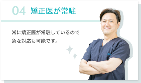 04矯正医が常駐 常に矯正医が常駐しているので急な対応も可能です。