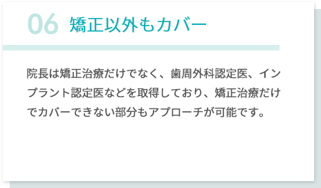 06矯正以外もカバー 院長は矯正治療だけでなく、歯周外科認定医、インプラント認定医などを取得しており、矯正治療だけでカバーできない部分もアプローチが可能です。