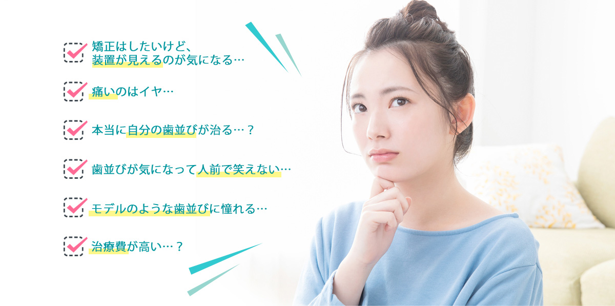 矯正はしたいけど、装置が見えるのが気になる…／痛いのはイヤ…／本当に自分の歯並びが治る…？／歯並びが気になって人前で笑えない…／モデルのような歯並びに憧れる…／治療費が高い…？