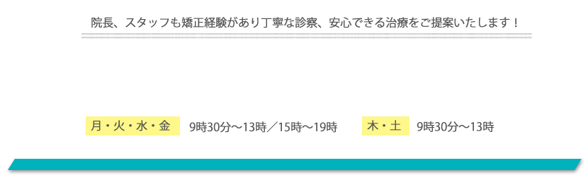 院長、スタッフも矯正経験があり丁寧な診察、安心できる治療をご提案いたします！ 月・火・水・金 9時30分〜13時／15時〜19時/木・土 9時30分〜13時